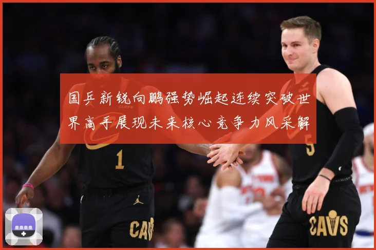 国乒新锐向鹏强势崛起连续突破世界高手展现未来核心竞争力风采解析