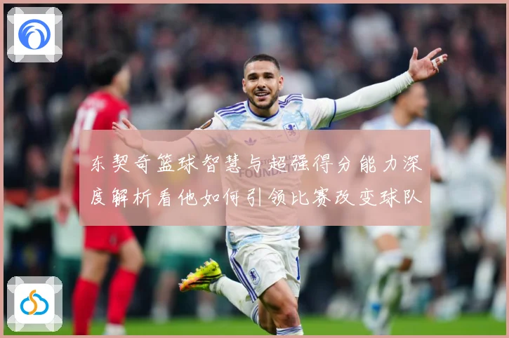 东契奇篮球智慧与超强得分能力深度解析看他如何引领比赛改变球队命运