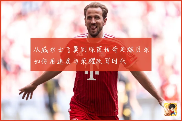 从威尔士飞翼到绿茵传奇足球贝尔如何用速度与荣耀改写时代