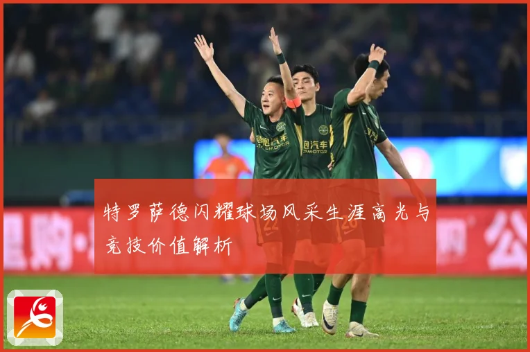 特罗萨德闪耀球场风采生涯高光与竞技价值解析