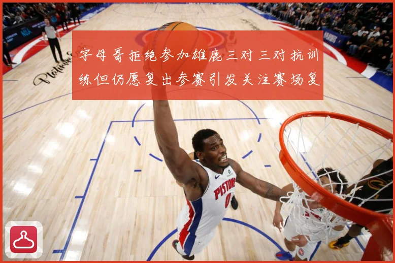 字母哥拒绝参加雄鹿三对三对抗训练但仍愿复出参赛引发关注赛场复盘