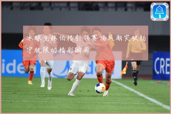 冰球克林伯格引领赛场风潮突破防守极限的精彩瞬间