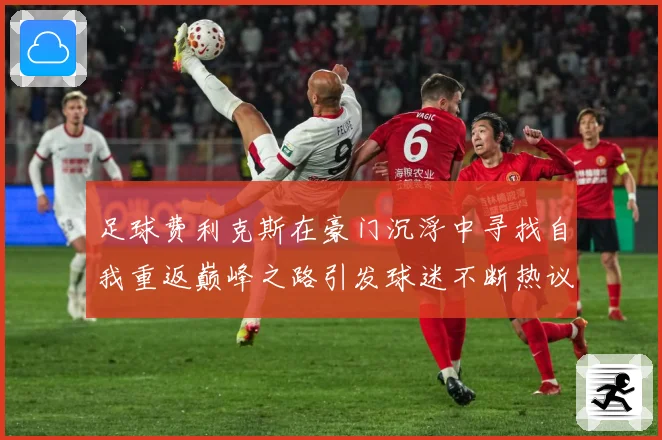 足球费利克斯在豪门沉浮中寻找自我重返巅峰之路引发球迷不断热议