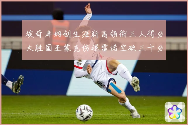 埃奇库姆创生涯新高领衔三人得分大胜国王蒙克伤退雷诺空砍三十分赛场复盘