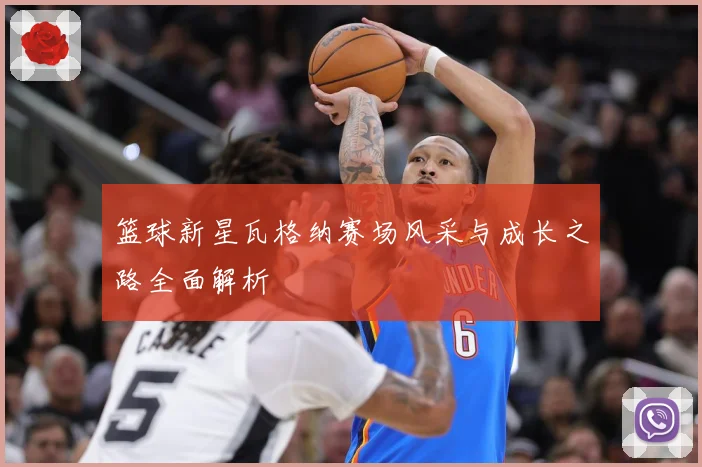 篮球新星瓦格纳赛场风采与成长之路全面解析