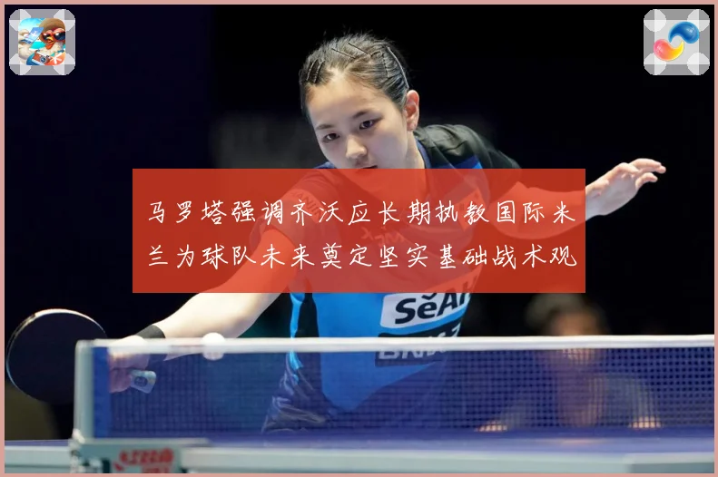 马罗塔强调齐沃应长期执教国际米兰为球队未来奠定坚实基础战术观察