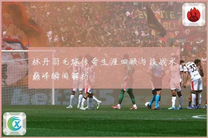 林丹羽毛球传奇生涯回顾与技战术巅峰瞬间解析