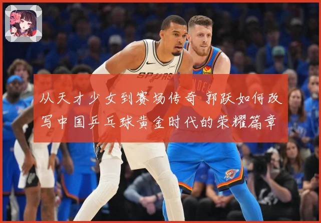 从天才少女到赛场传奇 郭跃如何改写中国乒乓球黄金时代的荣耀篇章