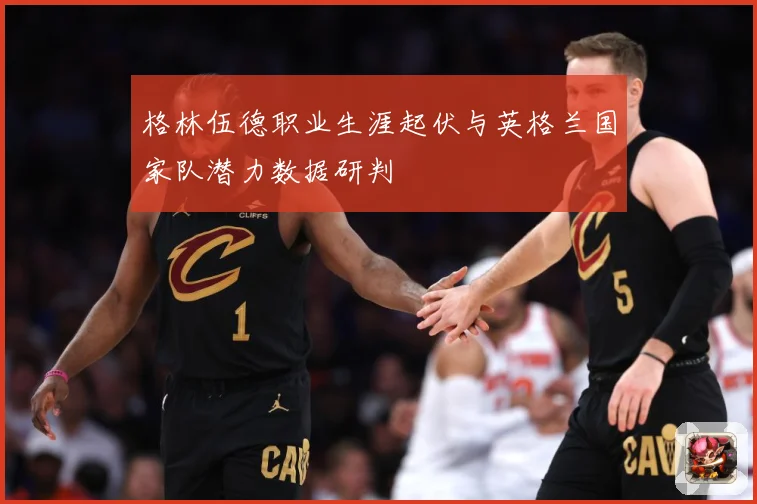 格林伍德职业生涯起伏与英格兰国家队潜力数据研判