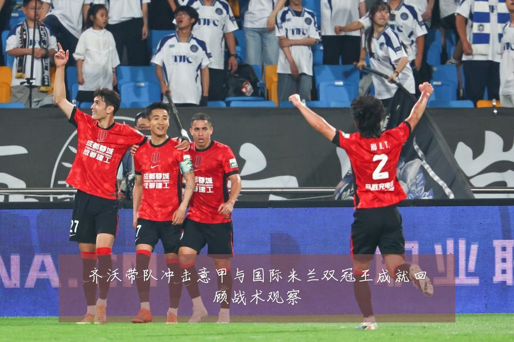齐沃带队冲击意甲与国际米兰双冠王成就回顾战术观察